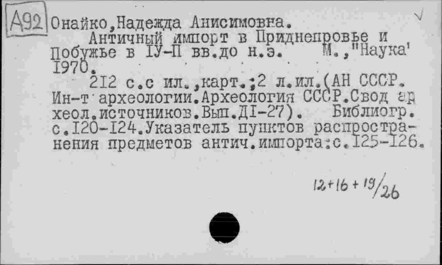 ﻿Д92. Онайко,Надежда Анисимовна.
-—	Античный импорт в Приднепровье и
Побужье в ІУ-П вв.до н.э. И.,"Наука’ 1970.	:	•	:
212 с.с ил.,карт.;2 л.ил.(АН СССР. Ин-т•археологии.Археология СССР.Свод ар хеол.источников.Выл.ДІ-27).	Библиогр.
с.120-124.Указатель пунктов распространения предметов антич.импорта:с.±25-126.